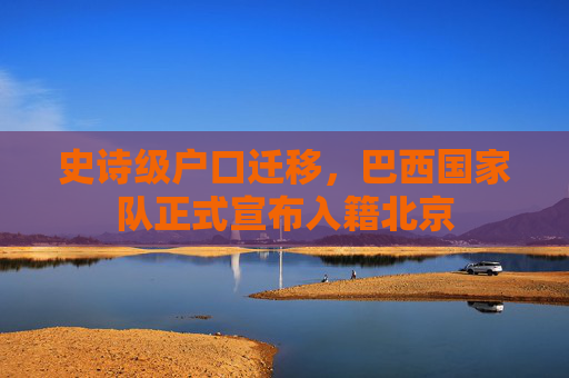 史诗级户口迁移,巴西国家队正式宣布入籍北京
