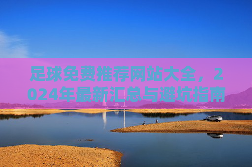 足球免费推荐网站大全,2024年最新汇总与避坑指南