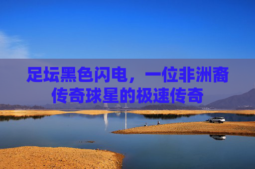足坛黑色闪电，一位非洲裔传奇球星的极速传奇