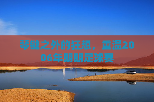 琴键之外的狂想,重温2006年朗朗足球赛