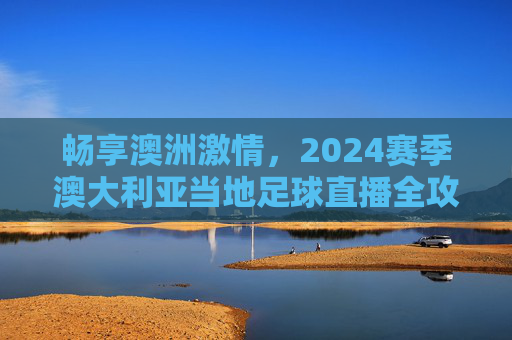 畅享澳洲激情，2024赛季澳大利亚当地足球直播全攻略