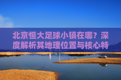 北京恒大足球小镇在哪？深度解析其地理位置与核心特色