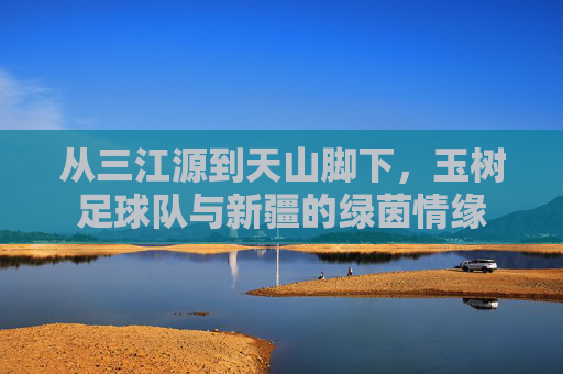 从三江源到天山脚下,玉树足球队与新疆的绿茵情缘