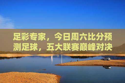 足彩专家,今日周六比分预测足球,五大联赛巅峰对决深度解析