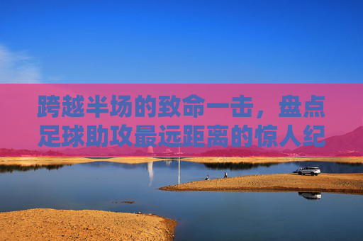 跨越半场的致命一击,盘点足球助攻最远距离的惊人纪录