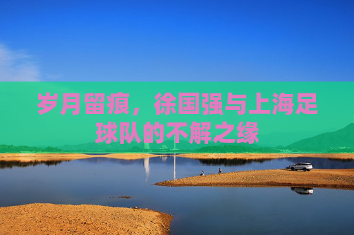 岁月留痕,徐国强与上海足球队的不解之缘