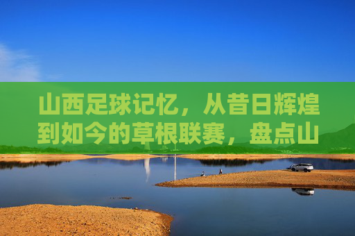 山西足球记忆，从昔日辉煌到如今的草根联赛，盘点山西足球队