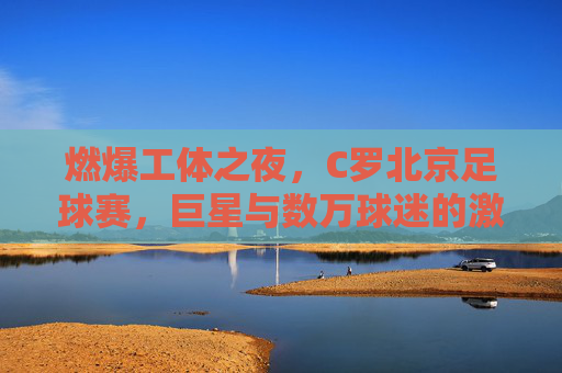 燃爆工体之夜,C罗北京足球赛,巨星与数万球迷的激情碰撞