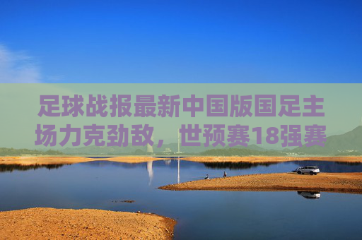足球战报最新中国版国足主场力克劲敌,世预赛18强赛首战告捷