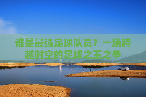 谁是最强足球队员?一场跨越时空的足球之王之争