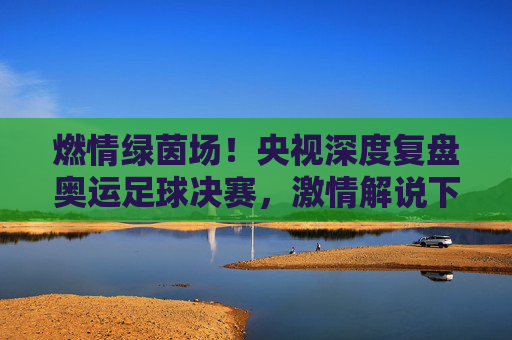 燃情绿茵场!央视深度复盘奥运足球决赛,激情解说下的青春礼赞与王者加冕