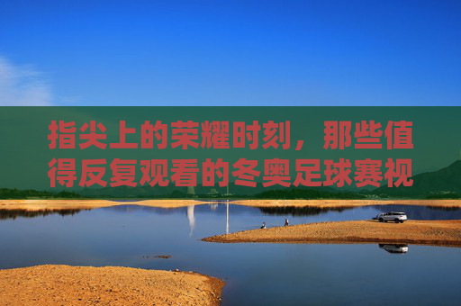 指尖上的荣耀时刻,那些值得反复观看的冬奥足球赛视频回放