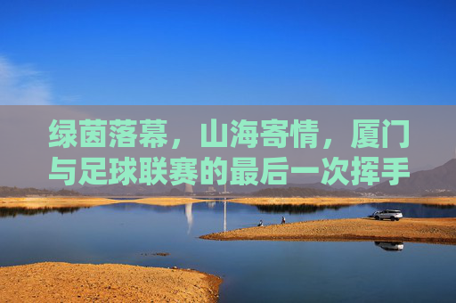 绿茵落幕,山海寄情,厦门与足球联赛的最后一次挥手