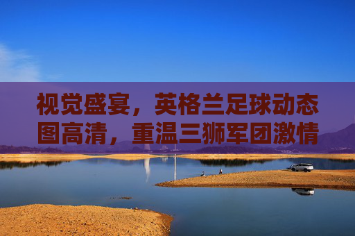 视觉盛宴,英格兰足球动态图高清,重温三狮军团激情时刻