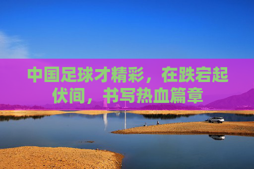中国足球才精彩,在跌宕起伏间,书写热血篇章
