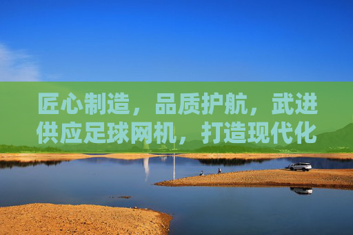 匠心制造,品质护航,武进供应足球网机,打造现代化足球场配套设施