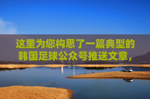 这里为您构思了一篇典型的韩国足球公众号推送文章，包含标题和正文内容。您可以根据实际发生的新闻事件（如亚洲杯、世界杯预选赛结果等）对细节进行微调