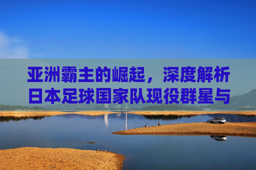 亚洲霸主的崛起，深度解析日本足球国家队现役群星与未来