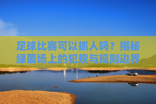 足球比赛可以抓人吗?揭秘绿茵场上的犯规与规则边界