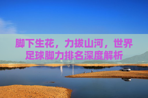 脚下生花,力拔山河,世界足球脚力排名深度解析