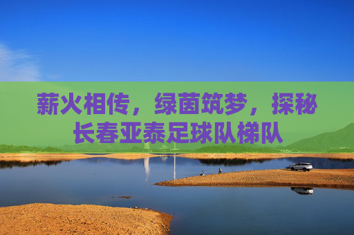 薪火相传,绿茵筑梦,探秘长春亚泰足球队梯队