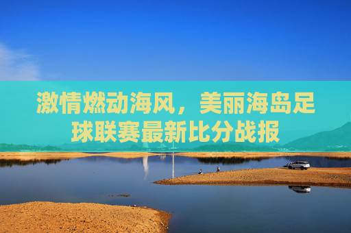 激情燃动海风,美丽海岛足球联赛最新比分战报