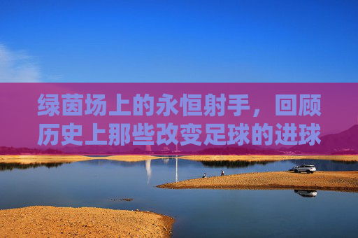 绿茵场上的永恒射手,回顾历史上那些改变足球的进球人