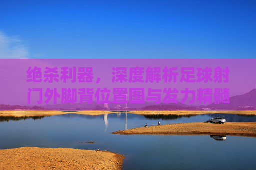 绝杀利器,深度解析足球射门外脚背位置图与发力精髓