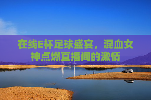 在线E杯足球盛宴,混血女神点燃直播间的激情