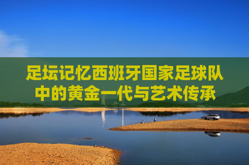 足坛记忆西班牙国家足球队中的黄金一代与艺术传承