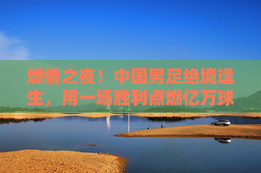 燃情之夜！中国男足绝境逢生，用一场胜利点燃亿万球迷的希冀
