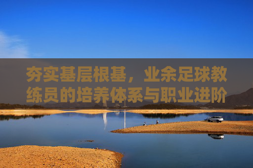 夯实基层根基,业余足球教练员的培养体系与职业进阶之路