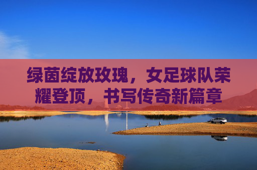 绿茵绽放玫瑰,女足球队荣耀登顶,书写传奇新篇章