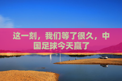 这一刻,我们等了很久,中国足球今天赢了