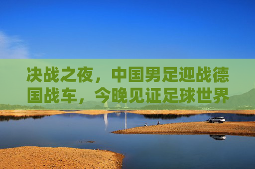 决战之夜,中国男足迎战德国战车,今晚见证足球世界的激情碰撞