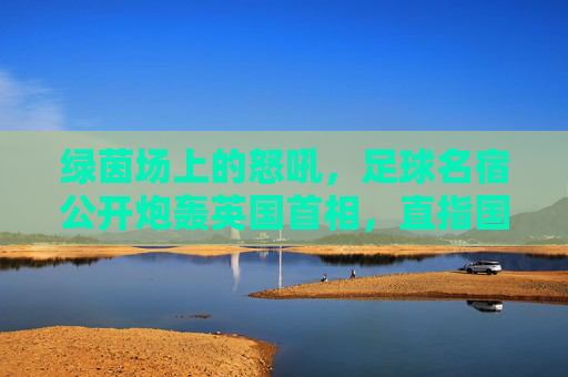绿茵场上的怒吼,足球名宿公开炮轰英国首相,直指国家治理失职