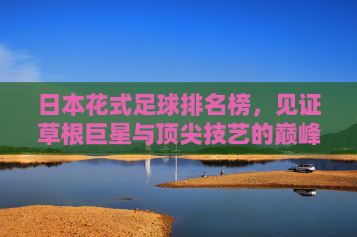 日本花式足球排名榜,见证草根巨星与顶尖技艺的巅峰对决