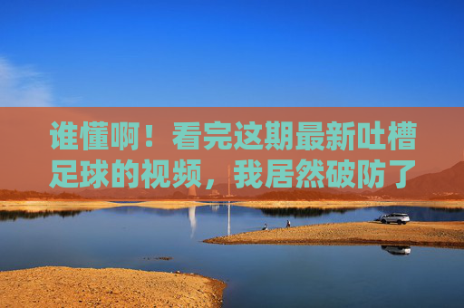 谁懂啊!看完这期最新吐槽足球的视频,我居然破防了