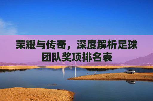 荣耀与传奇,深度解析足球团队奖项排名表