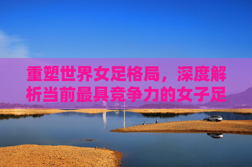 重塑世界女足格局,深度解析当前最具竞争力的女子足球国家队排名