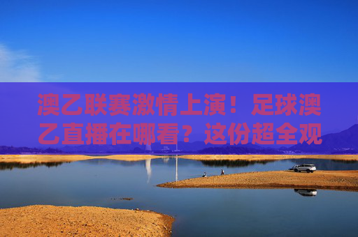 澳乙联赛激情上演！足球澳乙直播在哪看？这份超全观赛指南请收好