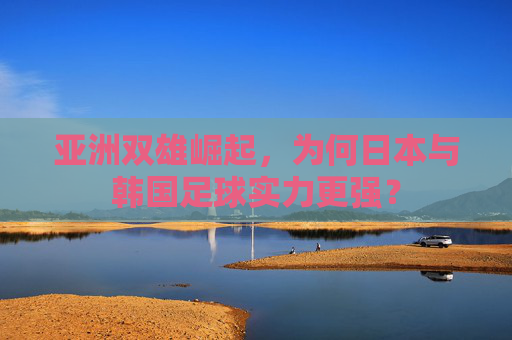 亚洲双雄崛起,为何日本与韩国足球实力更强?
