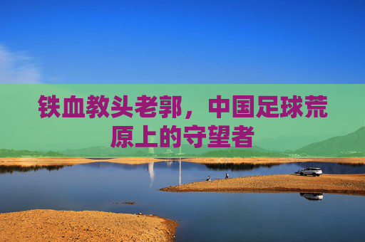 铁血教头老郭,中国足球荒原上的守望者