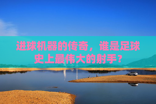 进球机器的传奇,谁是足球史上最伟大的射手?