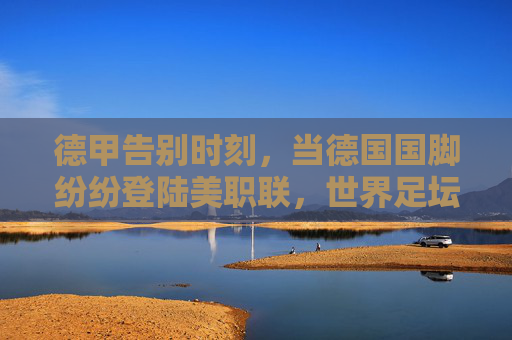 德甲告别时刻,当德国国脚纷纷登陆美职联,世界足坛格局正在重塑