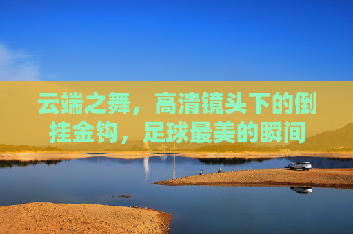 云端之舞,高清镜头下的倒挂金钩,足球最美的瞬间