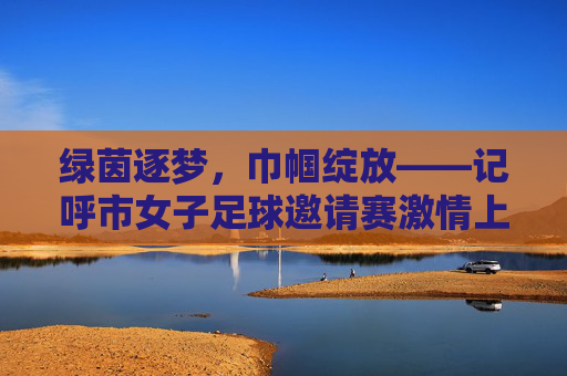 绿茵逐梦，巾帼绽放——记呼市女子足球邀请赛激情上演