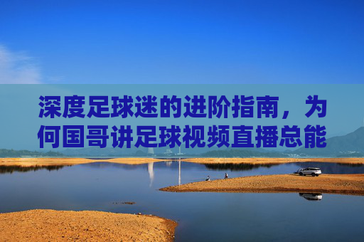 深度足球迷的进阶指南,为何国哥讲足球视频直播总能点燃激情?