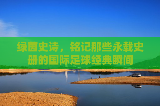 绿茵史诗,铭记那些永载史册的国际足球经典瞬间