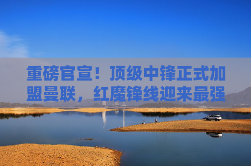 重磅官宣!顶级中锋正式加盟曼联,红魔锋线迎来最强拼图